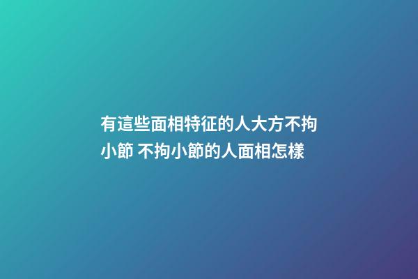 有這些面相特征的人大方不拘小節 不拘小節的人面相怎樣